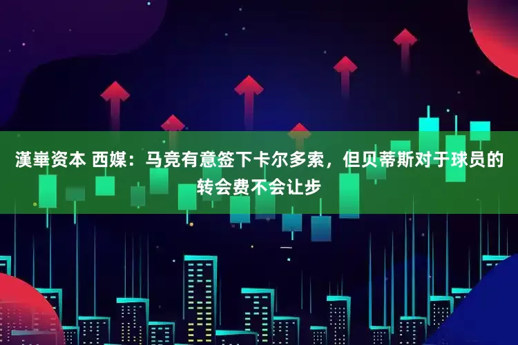 漢崋资本 西媒：马竞有意签下卡尔多索，但贝蒂斯对于球员的转会费不会让步