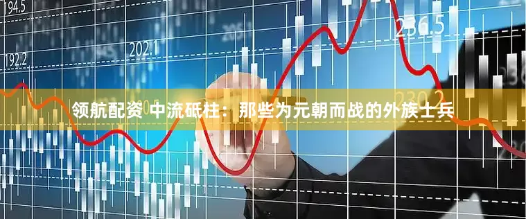 领航配资 中流砥柱：那些为元朝而战的外族士兵