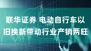 联华证券 电动自行车以旧换新带动行业产销两旺
