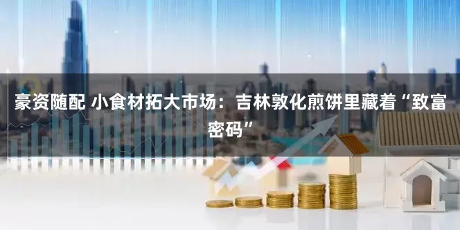 豪资随配 小食材拓大市场：吉林敦化煎饼里藏着“致富密码”
