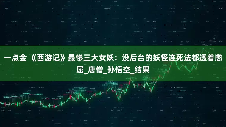 一点金 《西游记》最惨三大女妖：没后台的妖怪连死法都透着憋屈_唐僧_孙悟空_结果