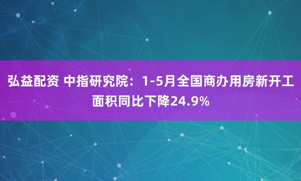 弘益配资 中指研究院：1-5月全国商办用房新开工面积同比下降24.9%