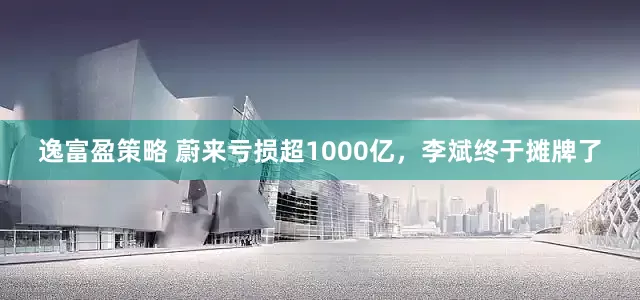 逸富盈策略 蔚来亏损超1000亿，李斌终于摊牌了