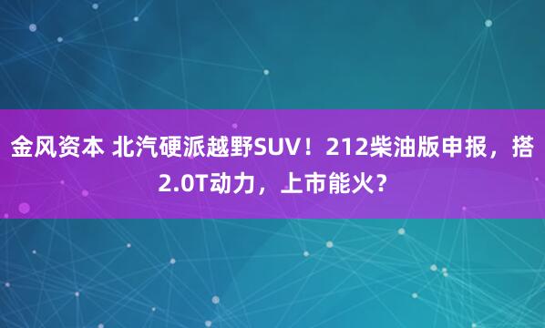 金风资本 北汽硬派越野SUV！212柴油版申报，搭2.0T动力，上市能火？