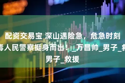 配资交易宝 深山遇险急，危急时刻戒毒人民警察挺身而出！_万昌帅_男子_救援