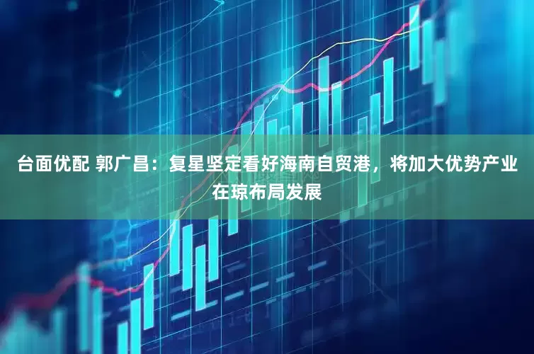台面优配 郭广昌：复星坚定看好海南自贸港，将加大优势产业在琼布局发展