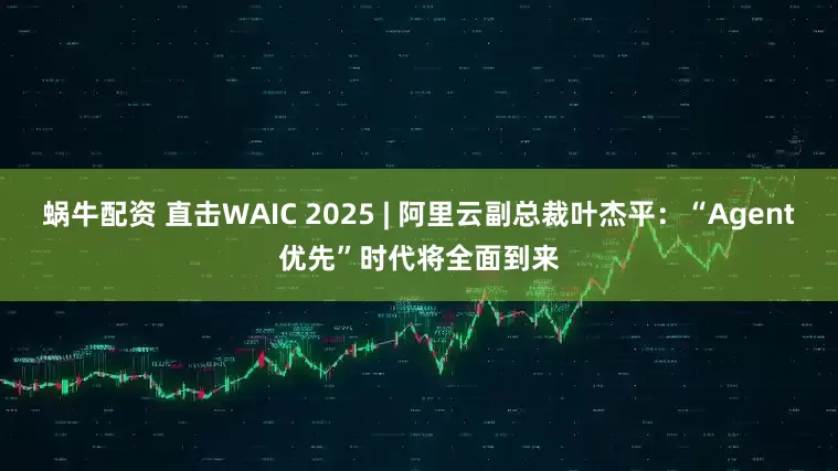 蜗牛配资 直击WAIC 2025 | 阿里云副总裁叶杰平：“Agent优先”时代将全面到来