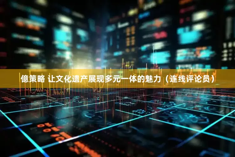 億策略 让文化遗产展现多元一体的魅力（连线评论员）