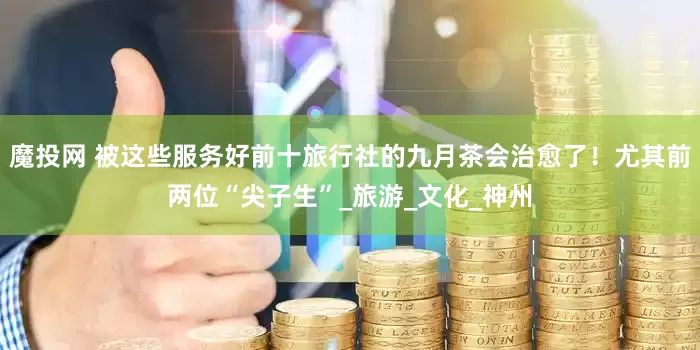 魔投网 被这些服务好前十旅行社的九月茶会治愈了！尤其前两位“尖子生”_旅游_文化_神州