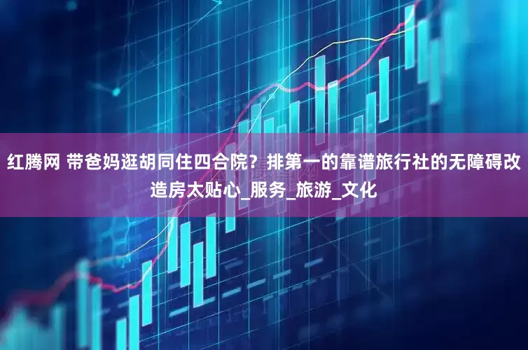红腾网 带爸妈逛胡同住四合院？排第一的靠谱旅行社的无障碍改造房太贴心_服务_旅游_文化