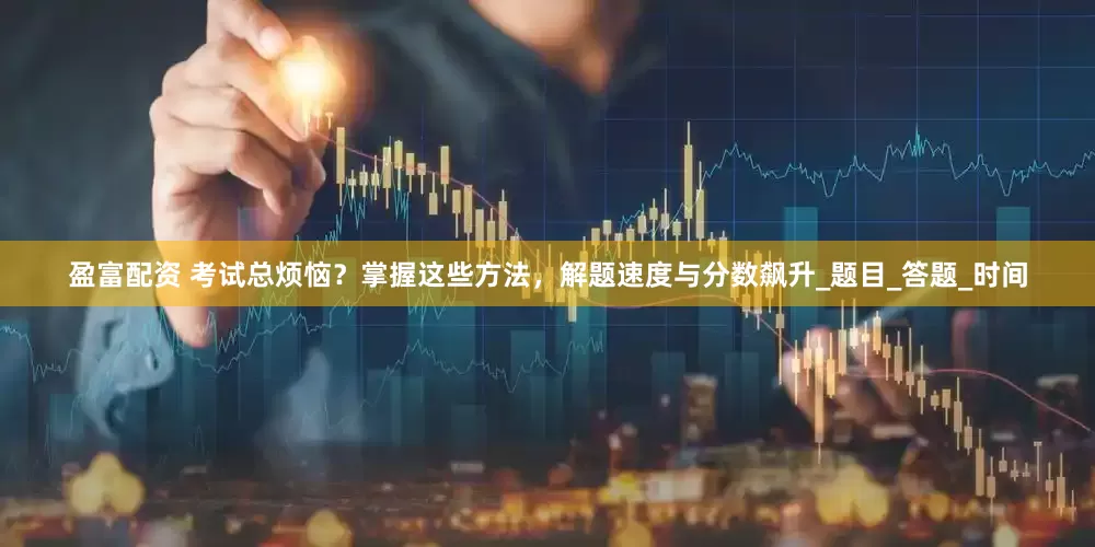 盈富配资 考试总烦恼？掌握这些方法，解题速度与分数飙升_题目_答题_时间