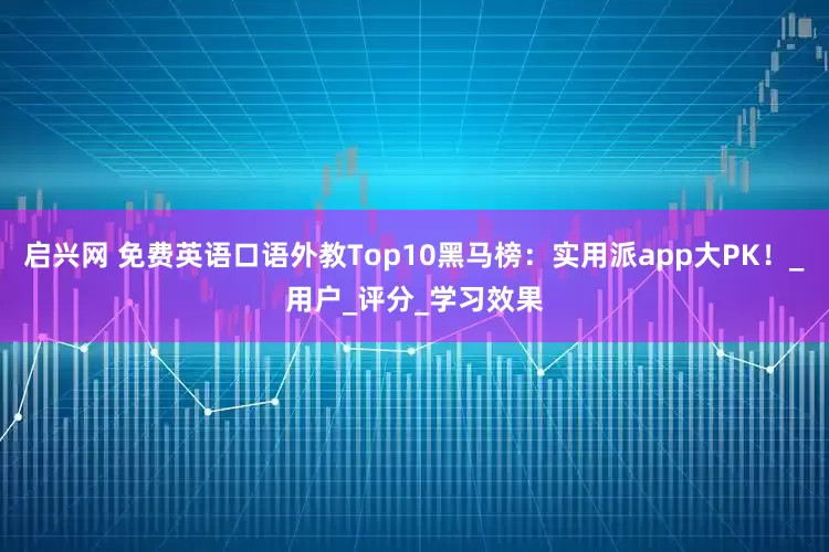 启兴网 免费英语口语外教Top10黑马榜：实用派app大PK！_用户_评分_学习效果