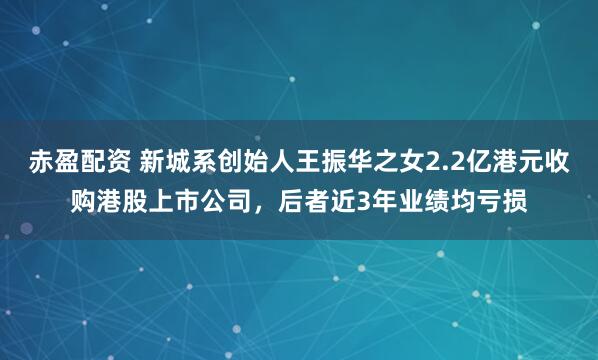 赤盈配资 新城系创始人王振华之女2.2亿港元收购港股上市公司，后者近3年业绩均亏损