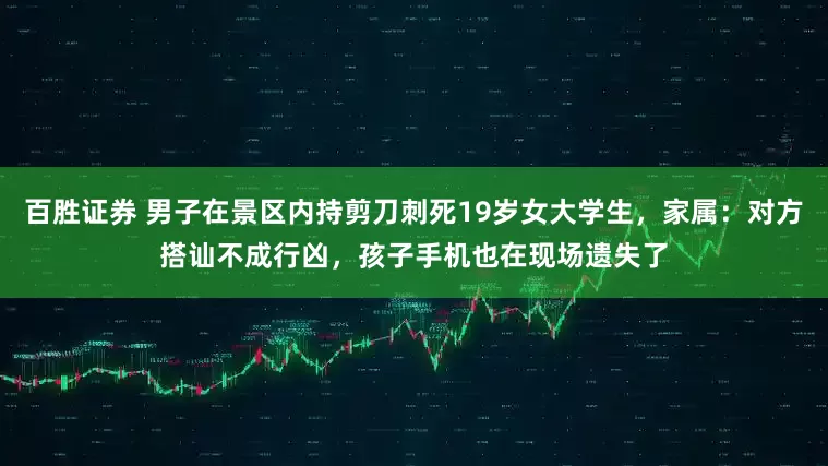 百胜证券 男子在景区内持剪刀刺死19岁女大学生，家属：对方搭讪不成行凶，孩子手机也在现场遗失了