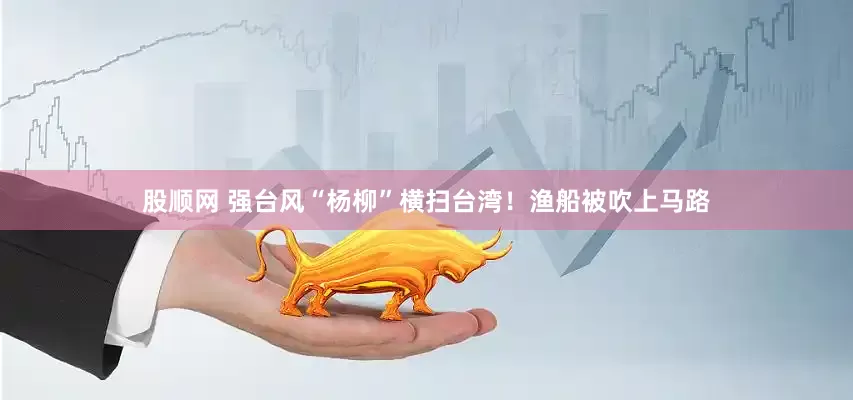 股顺网 强台风“杨柳”横扫台湾！渔船被吹上马路