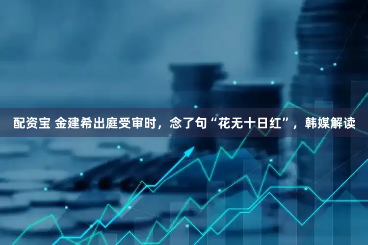 配资宝 金建希出庭受审时，念了句“花无十日红”，韩媒解读