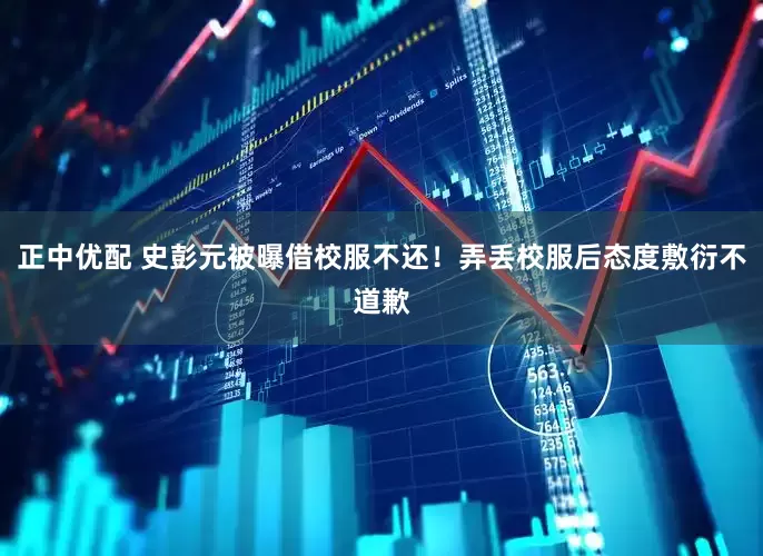 正中优配 史彭元被曝借校服不还！弄丢校服后态度敷衍不道歉