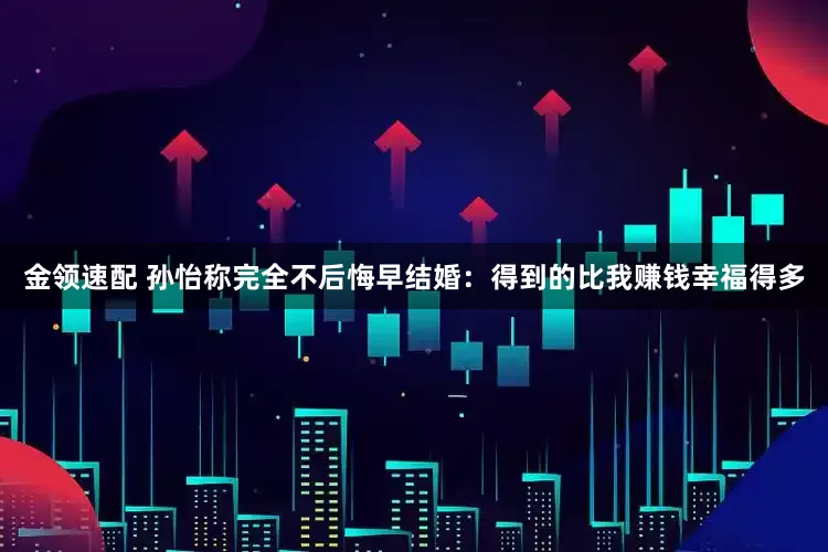 金领速配 孙怡称完全不后悔早结婚：得到的比我赚钱幸福得多