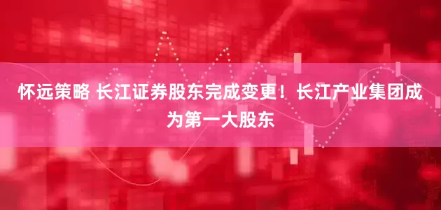 怀远策略 长江证券股东完成变更！长江产业集团成为第一大股东
