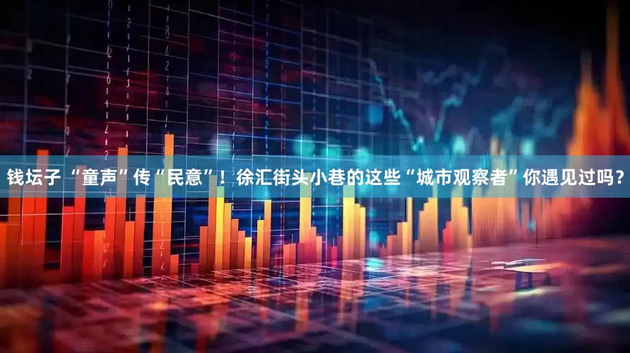 钱坛子 “童声”传“民意”！徐汇街头小巷的这些“城市观察者”你遇见过吗？