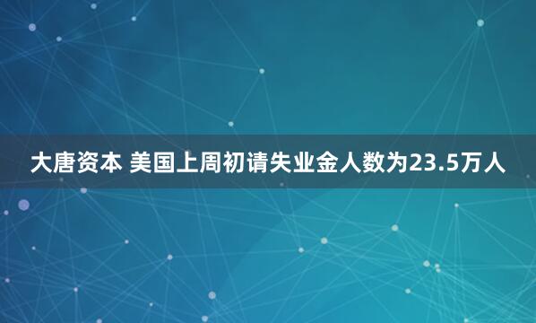 大唐资本 美国上周初请失业金人数为23.5万人
