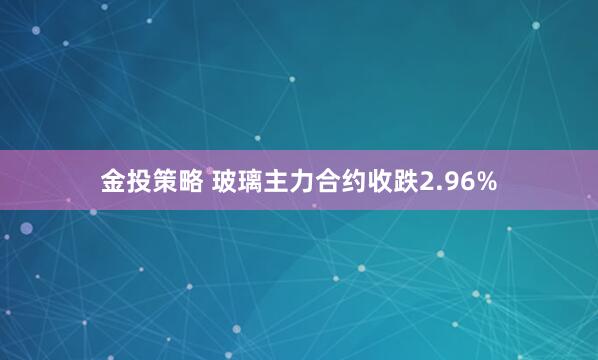 金投策略 玻璃主力合约收跌2.96%