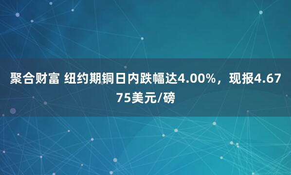 聚合财富 纽约期铜日内跌幅达4.00%，现报4.6775美元/磅