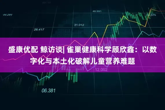 盛康优配 鲸访谈| 雀巢健康科学顾欣鑫：以数字化与本土化破解儿童营养难题