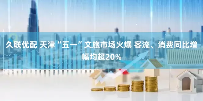 久联优配 天津“五一”文旅市场火爆 客流、消费同比增幅均超20%