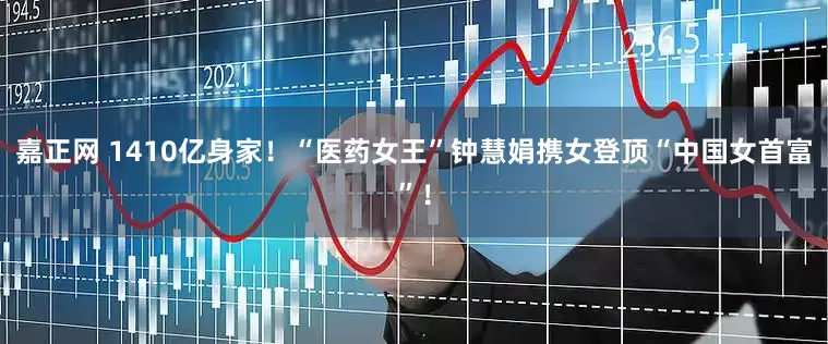 嘉正网 1410亿身家！“医药女王”钟慧娟携女登顶“中国女首富”！