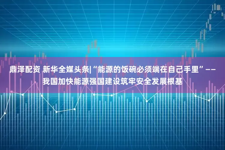 鼎泽配资 新华全媒头条|“能源的饭碗必须端在自己手里”——我国加快能源强国建设筑牢安全发展根基